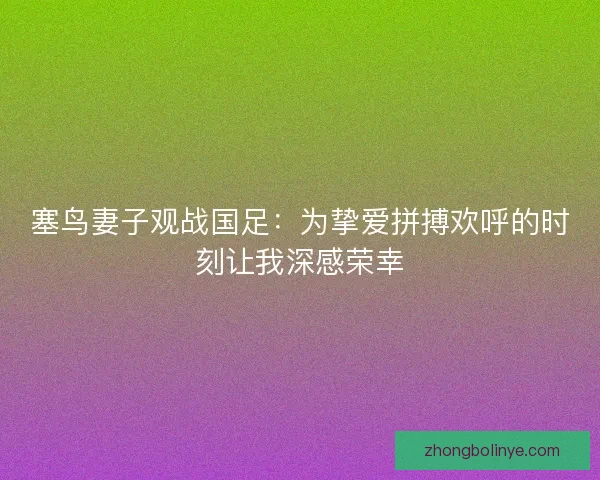 塞鸟妻子观战国足：为挚爱拼搏欢呼的时刻让我深感荣幸
