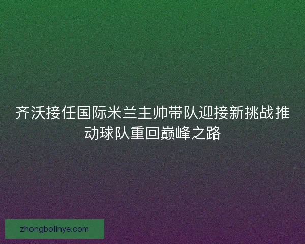 齐沃接任国际米兰主帅带队迎接新挑战推动球队重回巅峰之路